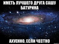 Иметь лучшего друга Сашу Батурина ахуенно, если честно