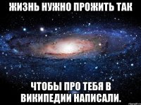 Жизнь нужно прожить так Чтобы про тебя в Википедии написали.