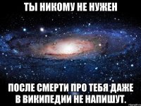 Ты никому не нужен После смерти про тебя даже в Википедии не напишут.