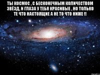 Ты КОСМОС , С бесконечным количеством звёзд, И глаза у тебя красивые , но только те что настоящие а не то что ниже !! 