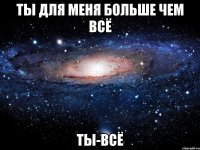 ты для меня больше чем всё ТЫ-всё