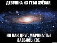 девушка из тебя хуёвая, но как друг, Марина, ты заебись. (С).