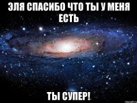 Эля спасибо что ты у меня есть ты супер!