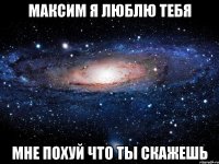 Максим я люблю тебя мне похуй что ты скажешь