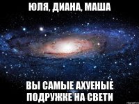 Юля, Диана, Маша Вы самые ахуеные подружке на свети