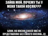 Зайка мой, почему ты у меня такой КОСЯК??? блин, но жизни своей уже не представляю без своего Косяка...)))