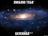 люблю тебя* ахуенная^^