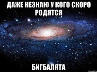 Даже незнаю у кого скоро родятся Бигбалята