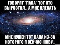 Говорят "папа" тот кто выростил… а мне плевать мне нужен тот папа из-за которого я сейчас живу...