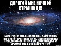 Дорогой мне НОЧНОЙ СТРАННИК !!! Куда сегодня? День был длинный... Давай зажжем в гостиной свечи, Под звуки музыки старинной Мы проведем сегодня вечер. Жаль, далеко мы друг от друга! Теплого, осеннего вечера Тебе !