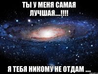 Ты у меня самая Лучшая....!!!! Я тебя никому не отдам ....