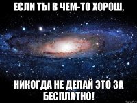 ЕСЛИ ТЫ В ЧЕМ-ТО ХОРОШ, НИКОГДА НЕ ДЕЛАЙ ЭТО ЗА БЕСПЛАТНО!