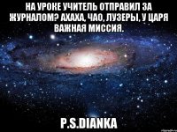 На уроке учитель отправил за журналом? АХАХА, ЧАО, ЛУЗЕРЫ, У ЦАРЯ ВАЖНАЯ МИССИЯ. P.S.Dianka