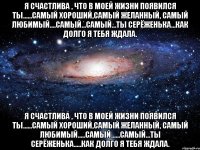 Я счастлива , что в моей жизни появился ты......самый хороший,самый желанный, самый любимый....самый...самый...ты Серёженька...как долго я тебя ждала. Я счастлива , что в моей жизни появился ты......самый хороший,самый желанный, самый Любимый.....самый......самый...ты Серёженька.....как долго я тебя ждала.