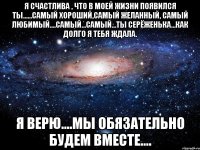 Я счастлива , что в моей жизни появился ты......самый хороший,самый желанный, самый любимый....самый...самый...ты Серёженька...как долго я тебя ждала. Я верю....Мы обязательно будем вместе....