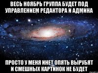 весь ноябрь группа будет под управлением редактора и админа просто у меня инет опять вырубят и смешных картинок не будет