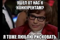 Ушел от нас к конкурентам? Я тоже люблю рисковать.