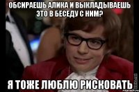 Обсираешь Алика и выкладываешь это в беседу с ним? Я тоже люблю рисковать