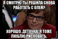 Я смотрю ты решила снова работать с Олей? Хорошо, деточка. Я тоже люблю рисковать.