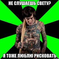 не слушаешь свету? я тоже люблю рисковать