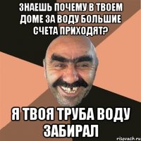 Знаешь почему в твоем доме за воду большие счета приходят? Я твоя труба воду забирал