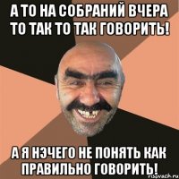 А то на собраний вчера то так то так говорить! А я нэчего не понять как правильно говорить!