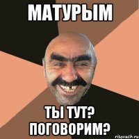 Матурым ты тут? Поговорим?