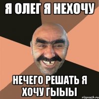 я олег я нехочу нечего решать я хочу ГЫЫЫ