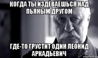 когда ты издеваешься над пьяным другом где-то грустит один Леонид Аркадьевич