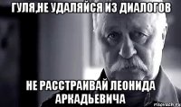 Гуля,не удаляйся из диалогов не расстраивай Леонида Аркадьевича