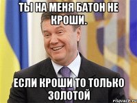 Ты на меня батон не кроши. если кроши то только золотой