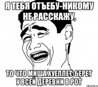 Я тебя отъебу-никому не расскажу, То что Миша хуеплет-берет у всей деревни в рот