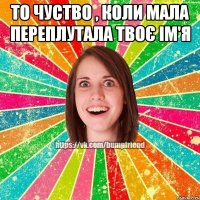 То чуство , коли мала переплутала твоє ім'я 