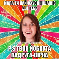 Мала,ти най-ахуєнніша!!!!З Д.Н тебе P.S твоя йобнута падруга-Вірка
