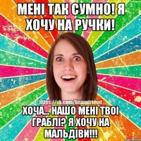 менi так сумно! я хочу на ручки! хоча... нашо менi твоi граблi? я хочу на мальдiви!!!