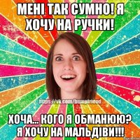 менi так сумно! я хочу на ручки! хоча... кого я обманюю? я хочу на мальдiви!!!