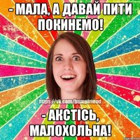 - мала, а давай пити покинемо! - акстiсь, малохольна!