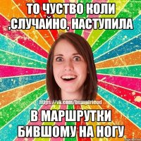 То чуство коли ,случайно, наступила в маршрутки бившому на ногу