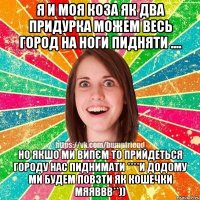Я И МОЯ КОЗА ЯК ДВА ПРИДУРКА МОЖЕМ ВЕСЬ ГОРОД НА НОГИ ПИДНЯТИ .... НО ЯКШО МИ ВИПЄМ ТО ПРИЙДЕТЬСЯ ГОРОДУ НАС ПИДНИМАТИ ****И ДОДОМУ МИ БУДЕМ ПОВЗТИ ЯК КОШЕЧКИ МЯЯВВВ**))