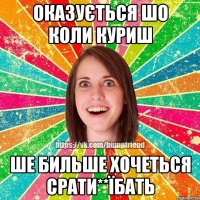 ОКАЗУЄТЬСЯ ШО КОЛИ КУРИШ ШЕ БИЛЬШЕ ХОЧЕТЬСЯ СРАТИ**ЇБАТЬ