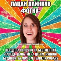 пацан лайкнув фотку- переділа колечко на безіменний палець, дала імена дітям ,купили будинок за містом і завели собаку