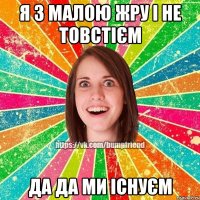 Я З МАЛОЮ ЖРУ І НЕ ТОВСТІЄМ ДА ДА МИ ІСНУЄМ