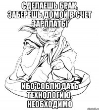 сделаешь брак, заберешь домой в счет зарплаты ибо соблюдать технологию, необходимо