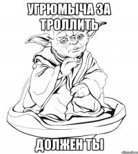 угрюмыча за троллить должен ты