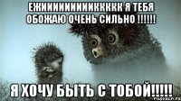 Ежиииииииииккккк я тебя обожаю очень сильно !!!!!! Я хочу быть с тобой!!!!!