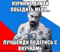 НУРИК не думай победить меня... Лучше иди подерись с внучкам...