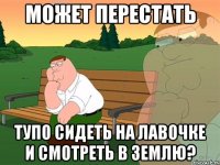 Может перестать тупо сидеть на лавочке и смотреть в землю?