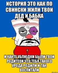 История это как по свински жили твои дед и бабка И какте ублюдки были твои родитеои что тебя такого урода родили и так воспитали