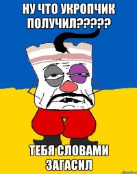 Ну что укропчик получил????? Тебя словами загасил