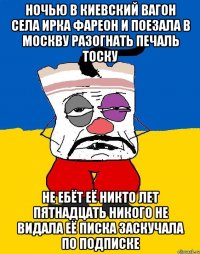 Ночью в киевский вагон села ирка фареон и поезала в москву разогнать печаль тоску Не ебёт её никто лет пятнадцать никого не видала её писка заскучала по подписке